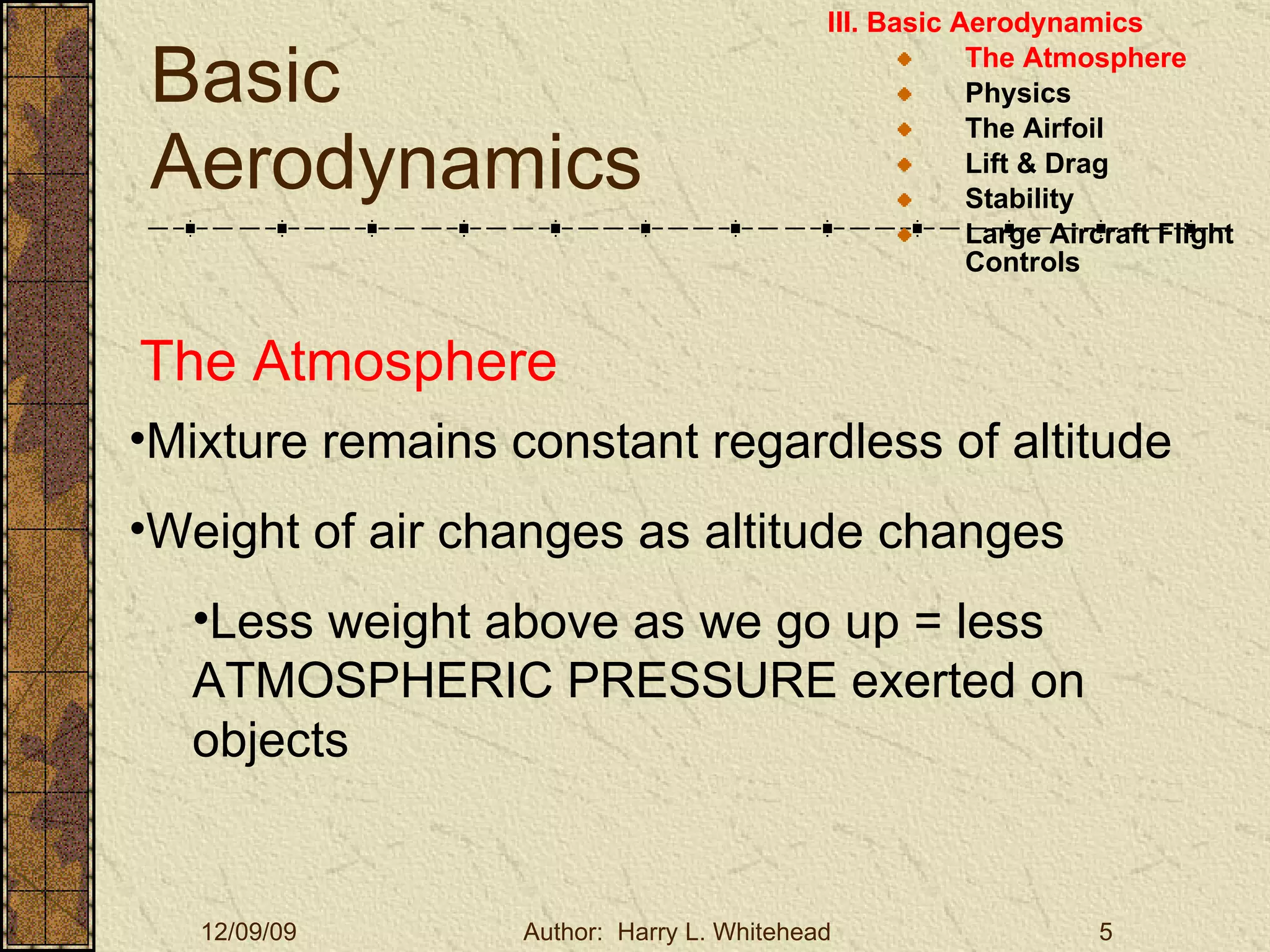 Basic Aerodynamics III. Basic Aerodynamics   The Atmosphere Physics The Airfoil Lift & Drag Stability Large Aircraft Flight Controls The Atmosphere Mixture remains constant regardless of altitude Weight of air changes as altitude changes Less weight above as we go up = less ATMOSPHERIC PRESSURE exerted on objects 