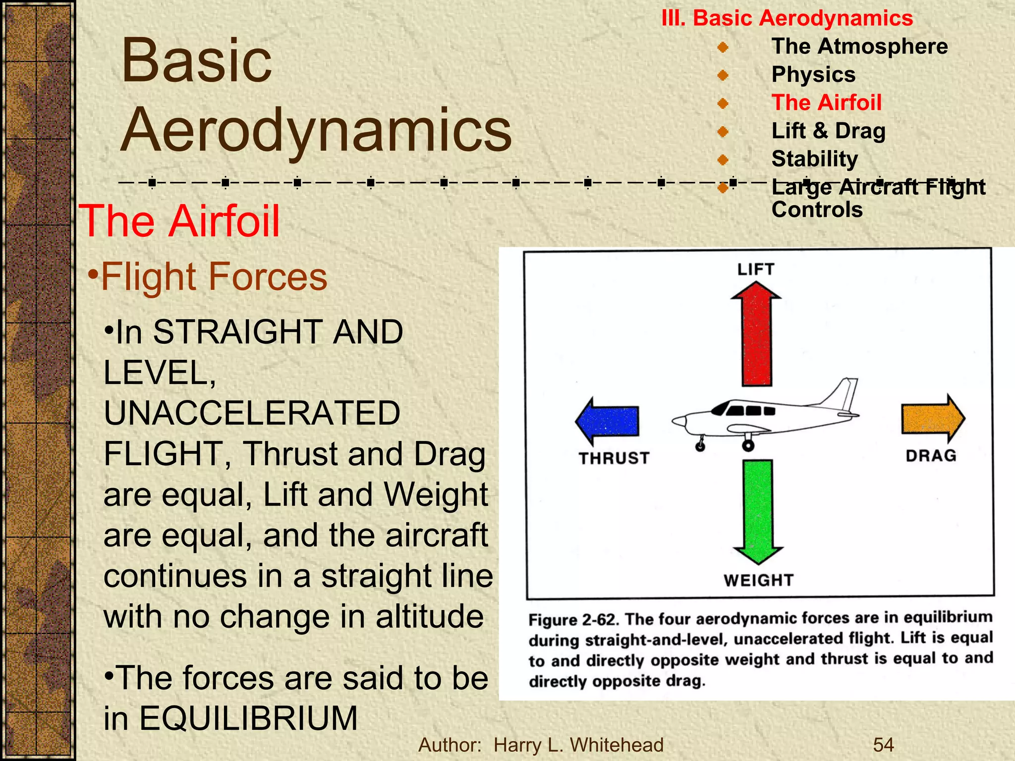 Basic Aerodynamics III. Basic Aerodynamics   The Atmosphere Physics The Airfoil Lift & Drag Stability Large Aircraft Flight Controls The Airfoil Flight Forces In STRAIGHT AND LEVEL, UNACCELERATED FLIGHT, Thrust and Drag are equal, Lift and Weight are equal, and the aircraft continues in a straight line with no change in altitude The forces are said to be in EQUILIBRIUM 