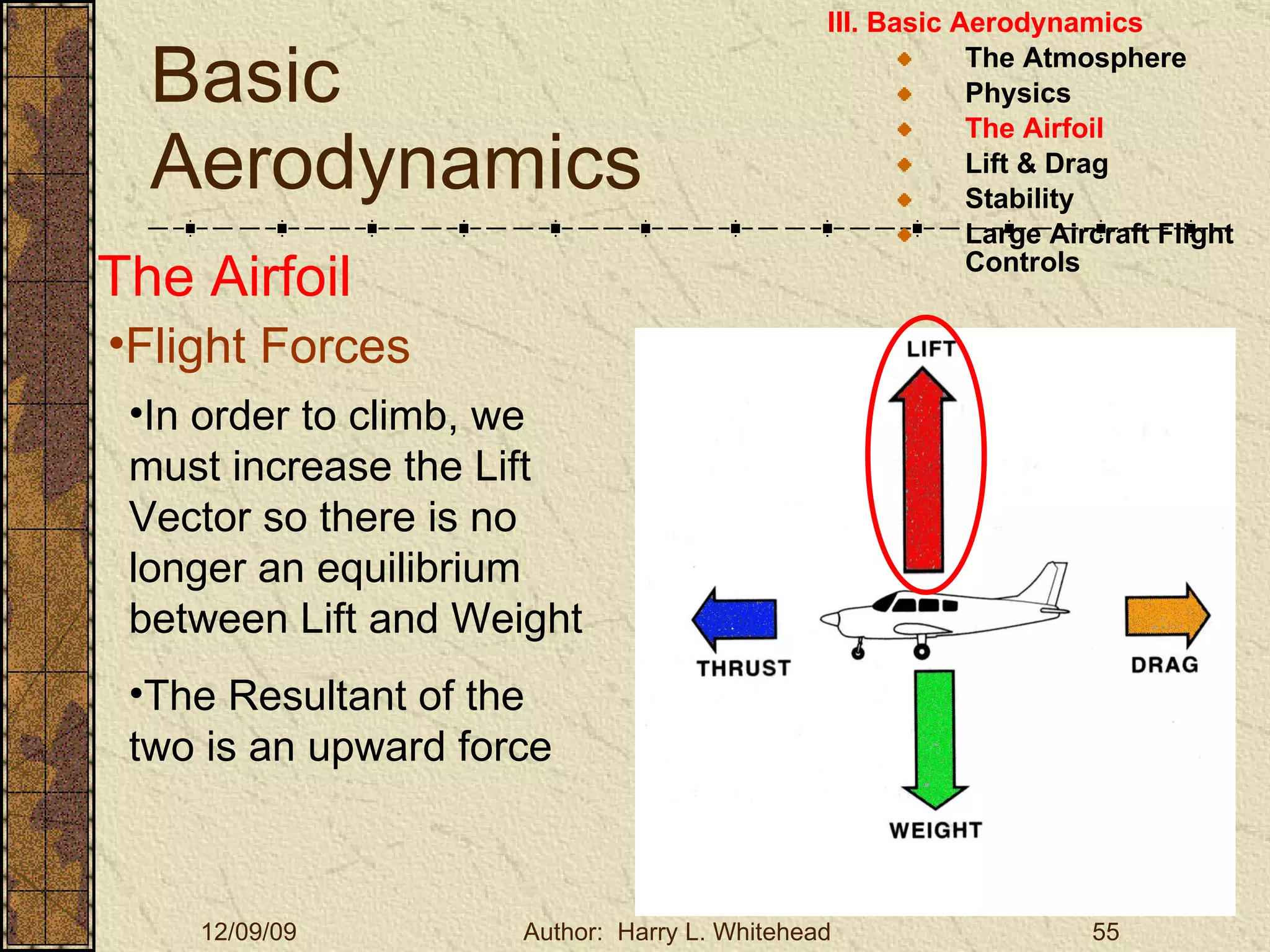 Basic Aerodynamics III. Basic Aerodynamics   The Atmosphere Physics The Airfoil Lift & Drag Stability Large Aircraft Flight Controls The Airfoil Flight Forces In order to climb, we must increase the Lift Vector so there is no longer an equilibrium between Lift and Weight The Resultant of the two is an upward force 