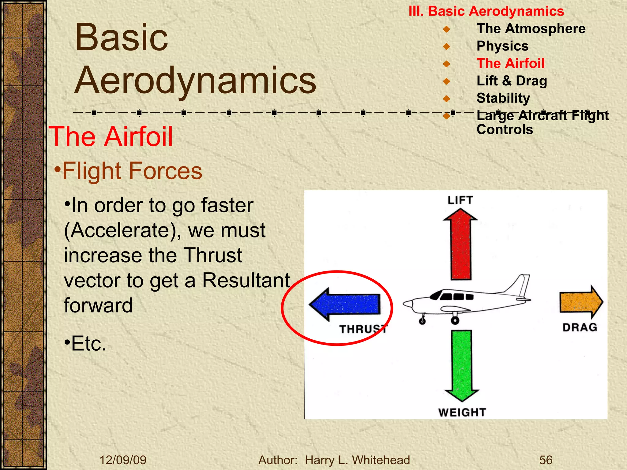 Basic Aerodynamics III. Basic Aerodynamics   The Atmosphere Physics The Airfoil Lift & Drag Stability Large Aircraft Flight Controls The Airfoil Flight Forces In order to go faster (Accelerate), we must increase the Thrust vector to get a Resultant forward Etc. 
