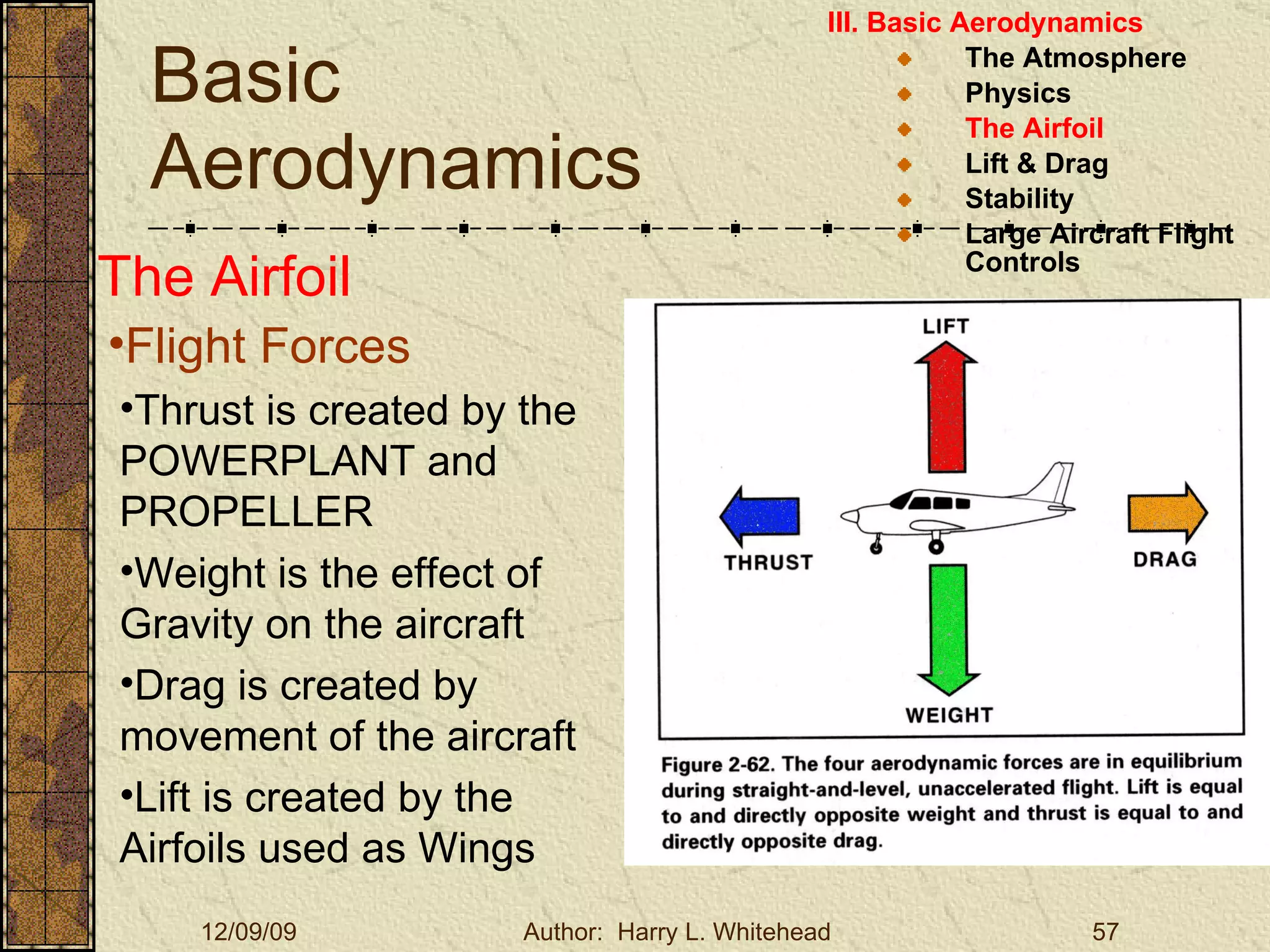 Basic Aerodynamics III. Basic Aerodynamics   The Atmosphere Physics The Airfoil Lift & Drag Stability Large Aircraft Flight Controls The Airfoil Flight Forces Thrust is created by the POWERPLANT and PROPELLER Weight is the effect of Gravity on the aircraft Drag is created by movement of the aircraft Lift is created by the Airfoils used as Wings 