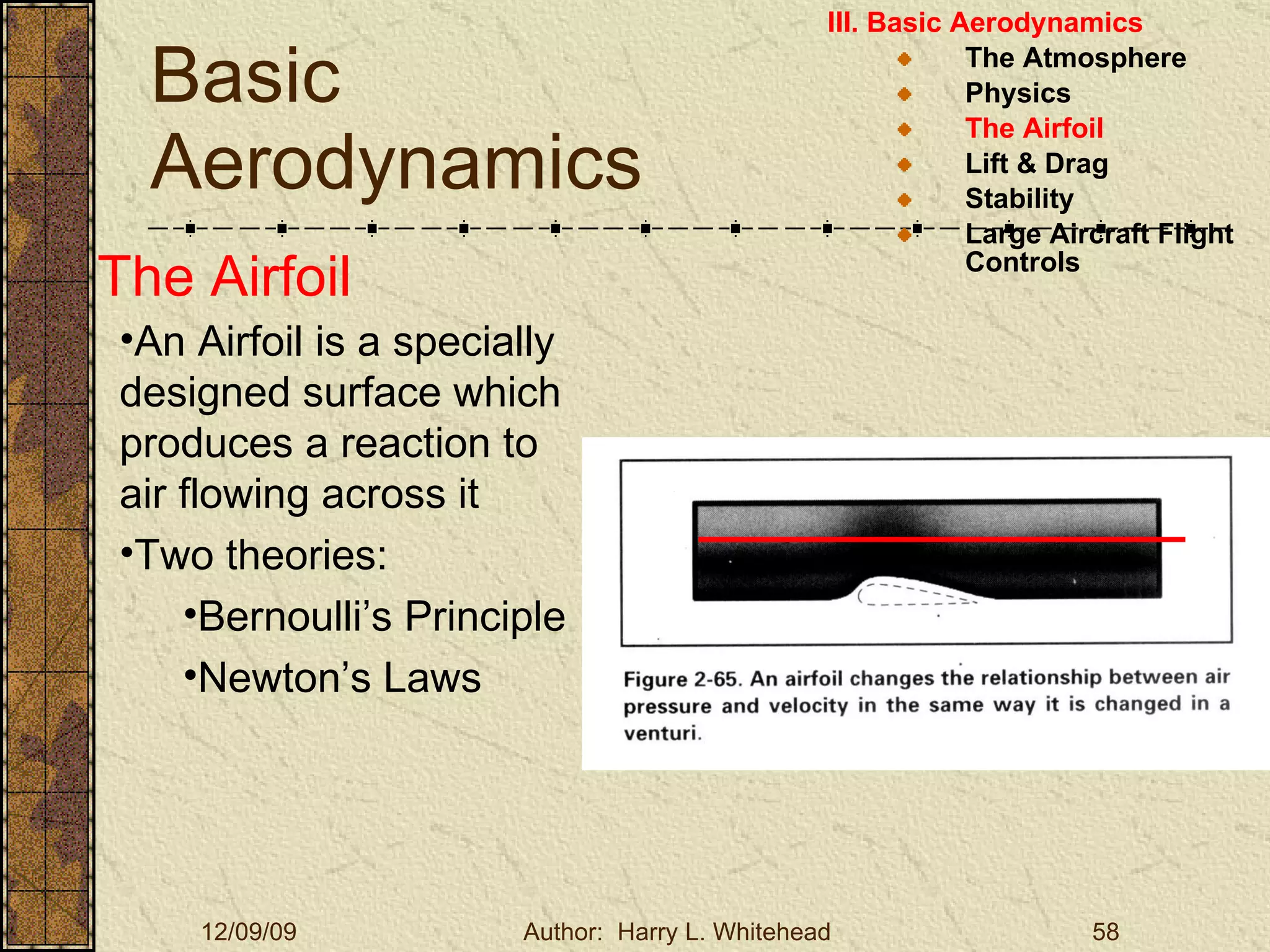 Basic Aerodynamics III. Basic Aerodynamics   The Atmosphere Physics The Airfoil Lift & Drag Stability Large Aircraft Flight Controls The Airfoil An Airfoil is a specially designed surface which produces a reaction to air flowing across it Two theories: Bernoulli’s Principle Newton’s Laws 