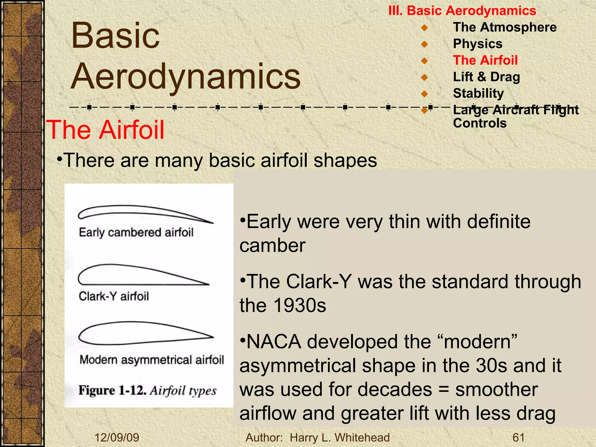 Basic Aerodynamics III. Basic Aerodynamics   The Atmosphere Physics The Airfoil Lift & Drag Stability Large Aircraft Flight Controls The Airfoil Early were very thin with definite camber The Clark-Y was the standard through the 1930s NACA developed the “modern” asymmetrical shape in the 30s and it was used for decades = smoother airflow and greater lift with less drag There are many basic airfoil shapes 