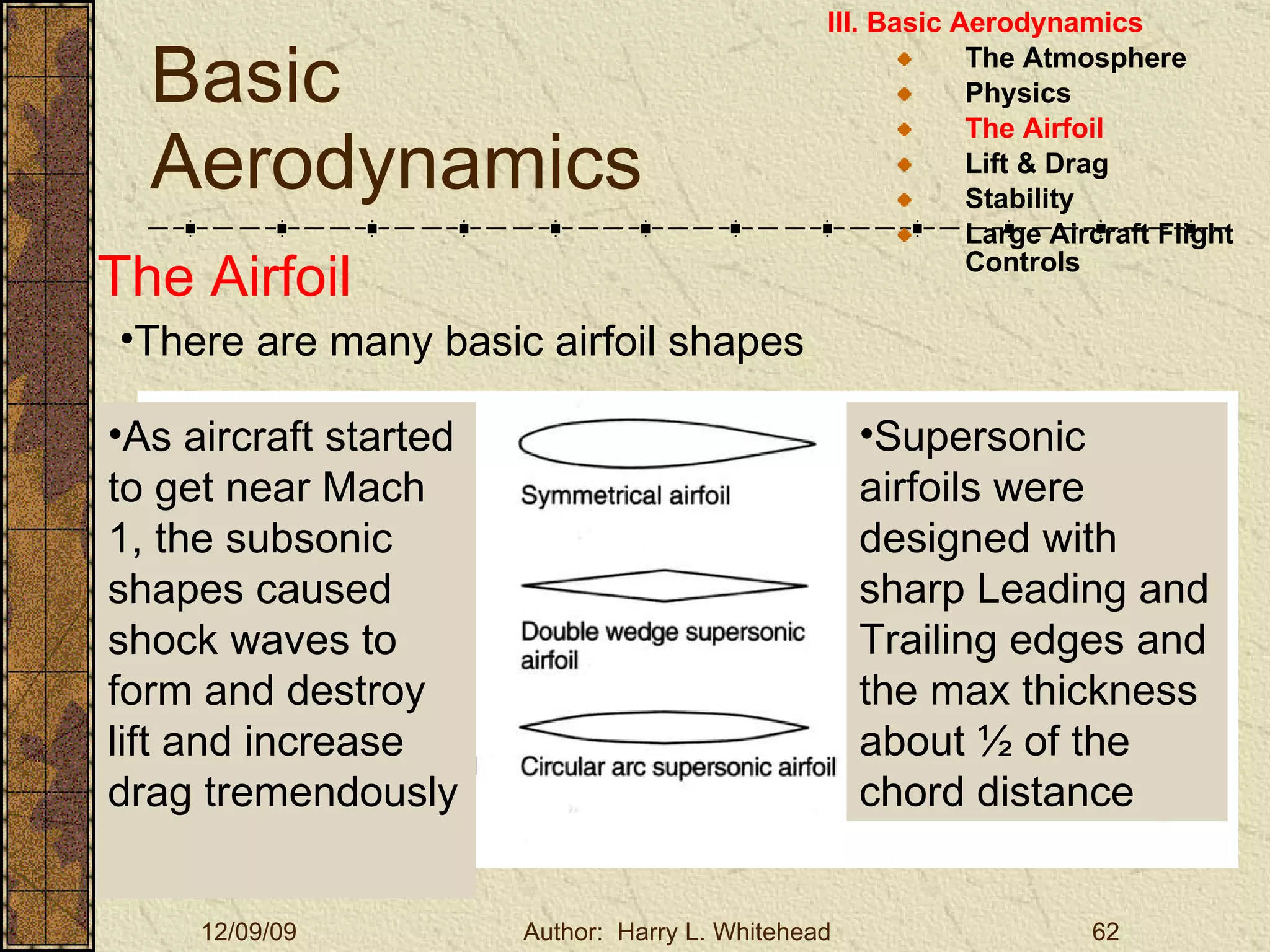 Basic Aerodynamics III. Basic Aerodynamics   The Atmosphere Physics The Airfoil Lift & Drag Stability Large Aircraft Flight Controls The Airfoil There are many basic airfoil shapes As aircraft started to get near Mach 1, the subsonic shapes caused shock waves to form and destroy lift and increase drag tremendously Supersonic airfoils were designed with sharp Leading and Trailing edges and the max thickness about ½ of the chord distance 