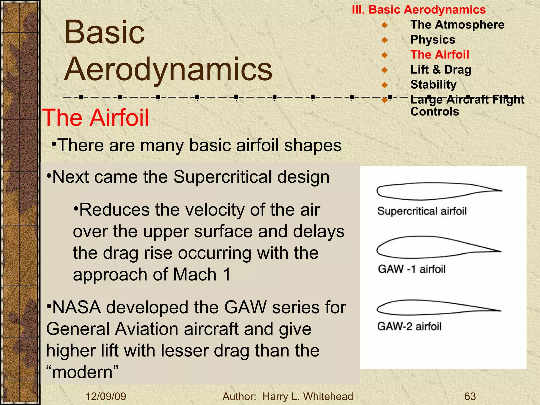 Basic Aerodynamics III. Basic Aerodynamics   The Atmosphere Physics The Airfoil Lift & Drag Stability Large Aircraft Flight Controls The Airfoil There are many basic airfoil shapes Next came the Supercritical design Reduces the velocity of the air over the upper surface and delays the drag rise occurring with the approach of Mach 1 NASA developed the GAW series for General Aviation aircraft and give higher lift with lesser drag than the “modern” 