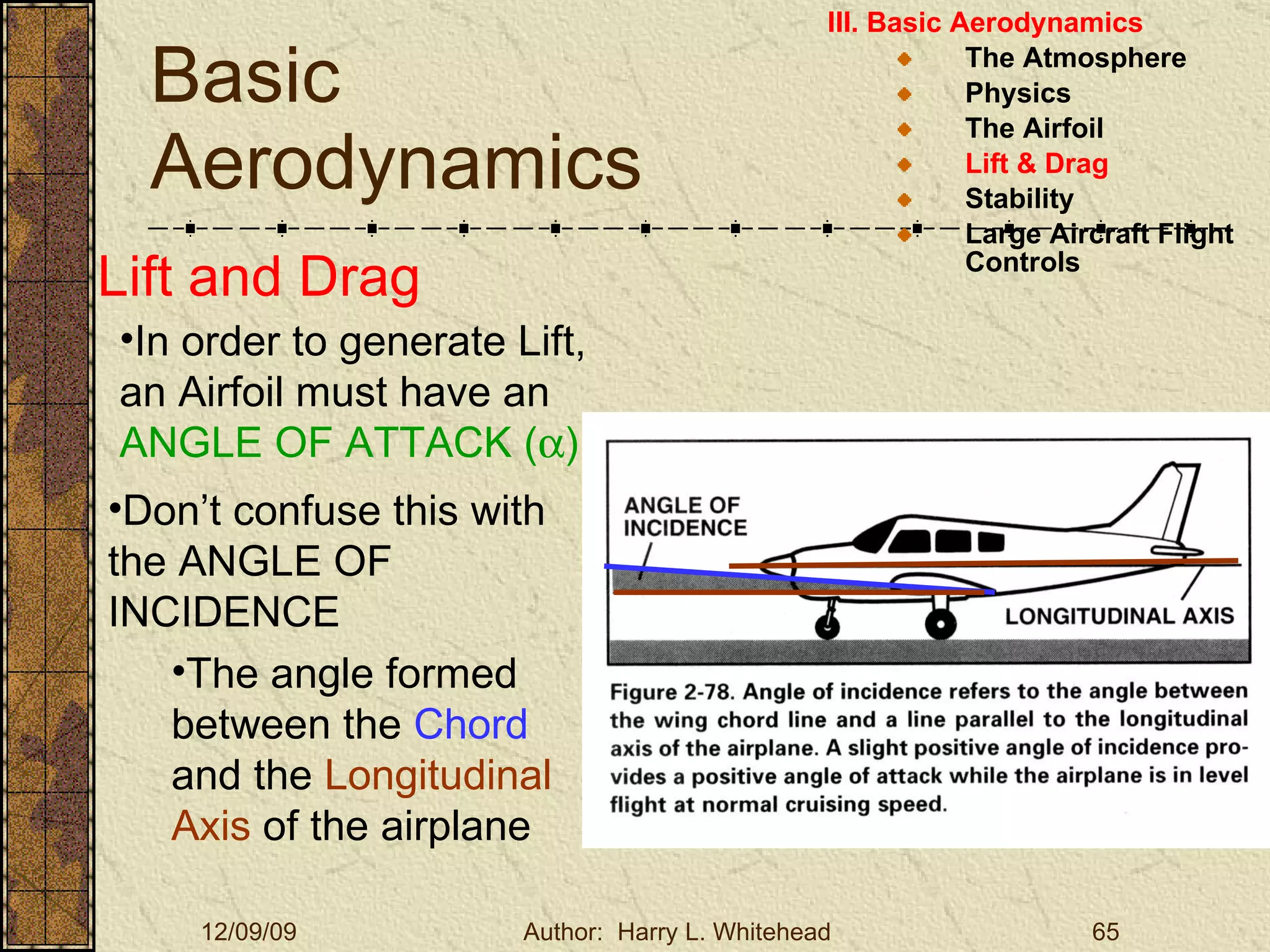 Basic Aerodynamics III. Basic Aerodynamics   The Atmosphere Physics The Airfoil Lift & Drag Stability Large Aircraft Flight Controls Lift and Drag In order to generate Lift, an Airfoil must have an  ANGLE OF ATTACK (  ) Don’t confuse this with the ANGLE OF INCIDENCE The angle formed between the  Chord  and the  Longitudinal Axis  of the airplane 