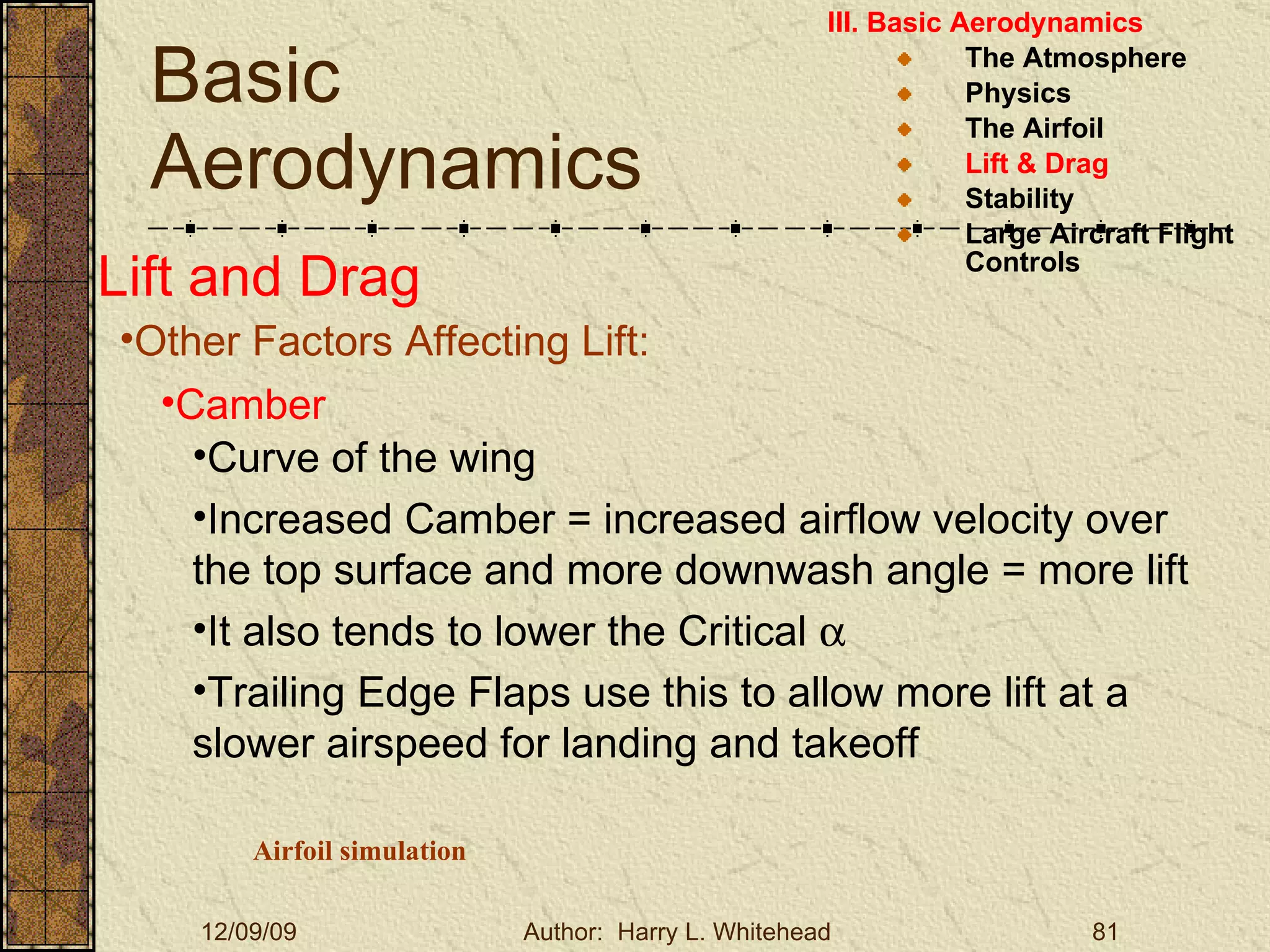Basic Aerodynamics III. Basic Aerodynamics   The Atmosphere Physics The Airfoil Lift & Drag Stability Large Aircraft Flight Controls Lift and Drag Other Factors Affecting Lift: Camber Curve of the wing Increased Camber = increased airflow velocity over the top surface and more downwash angle = more lift It also tends to lower the Critical   Trailing Edge Flaps use this to allow more lift at a slower airspeed for landing and takeoff Airfoil simulation 