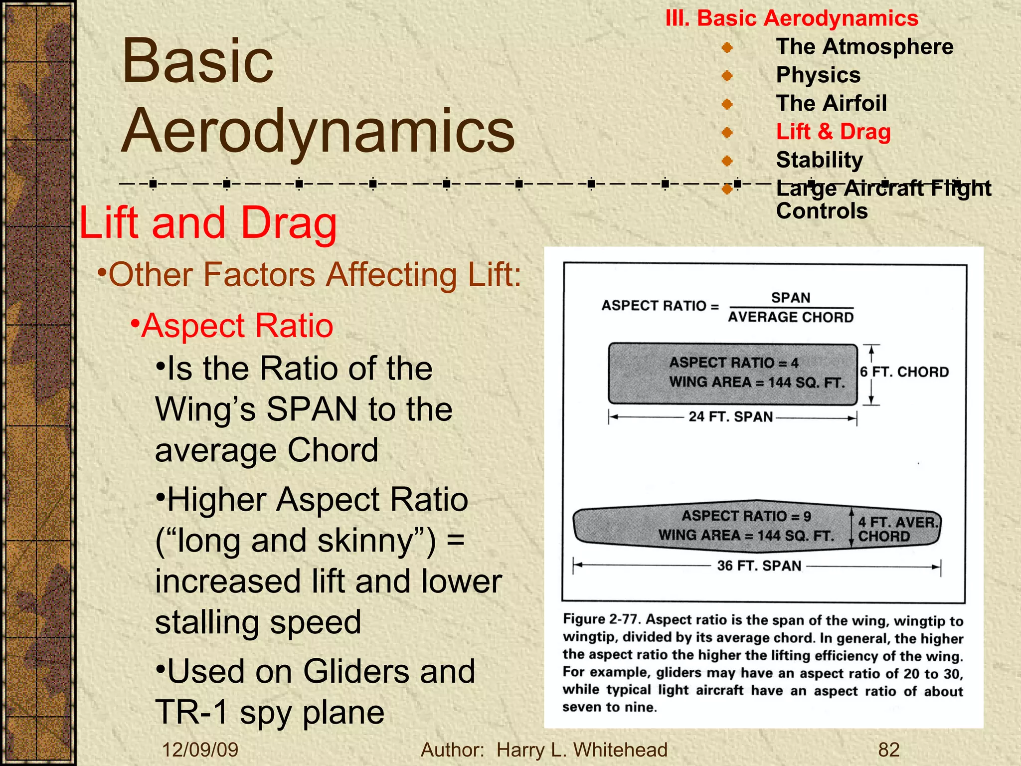 Basic Aerodynamics III. Basic Aerodynamics   The Atmosphere Physics The Airfoil Lift & Drag Stability Large Aircraft Flight Controls Lift and Drag Other Factors Affecting Lift: Aspect Ratio Is the Ratio of the Wing’s SPAN to the average Chord Higher Aspect Ratio (“long and skinny”) = increased lift and lower stalling speed Used on Gliders and TR-1 spy plane 