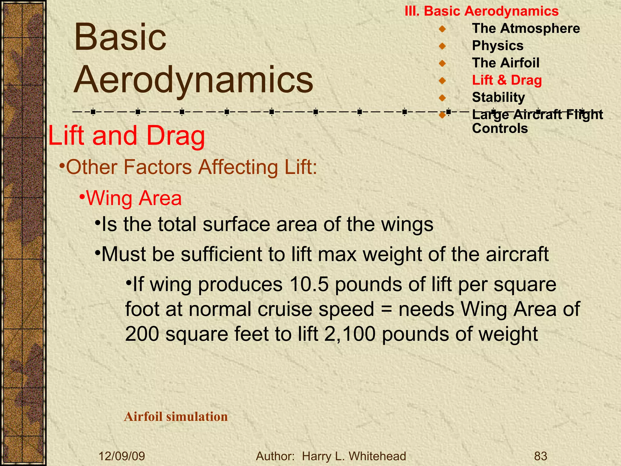 Basic Aerodynamics III. Basic Aerodynamics   The Atmosphere Physics The Airfoil Lift & Drag Stability Large Aircraft Flight Controls Lift and Drag Other Factors Affecting Lift: Wing Area Is the total surface area of the wings Must be sufficient to lift max weight of the aircraft If wing produces 10.5 pounds of lift per square foot at normal cruise speed = needs Wing Area of 200 square feet to lift 2,100 pounds of weight Airfoil simulation 