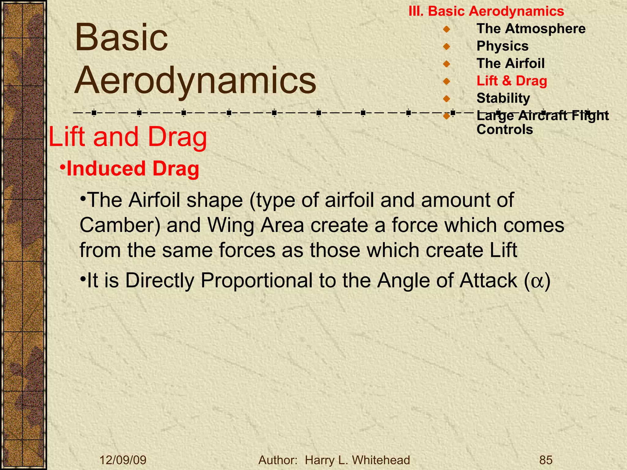 Basic Aerodynamics III. Basic Aerodynamics   The Atmosphere Physics The Airfoil Lift & Drag Stability Large Aircraft Flight Controls Lift and Drag Induced Drag The Airfoil shape (type of airfoil and amount of Camber) and Wing Area create a force which comes from the same forces as those which create Lift It is Directly Proportional to the Angle of Attack (  ) 