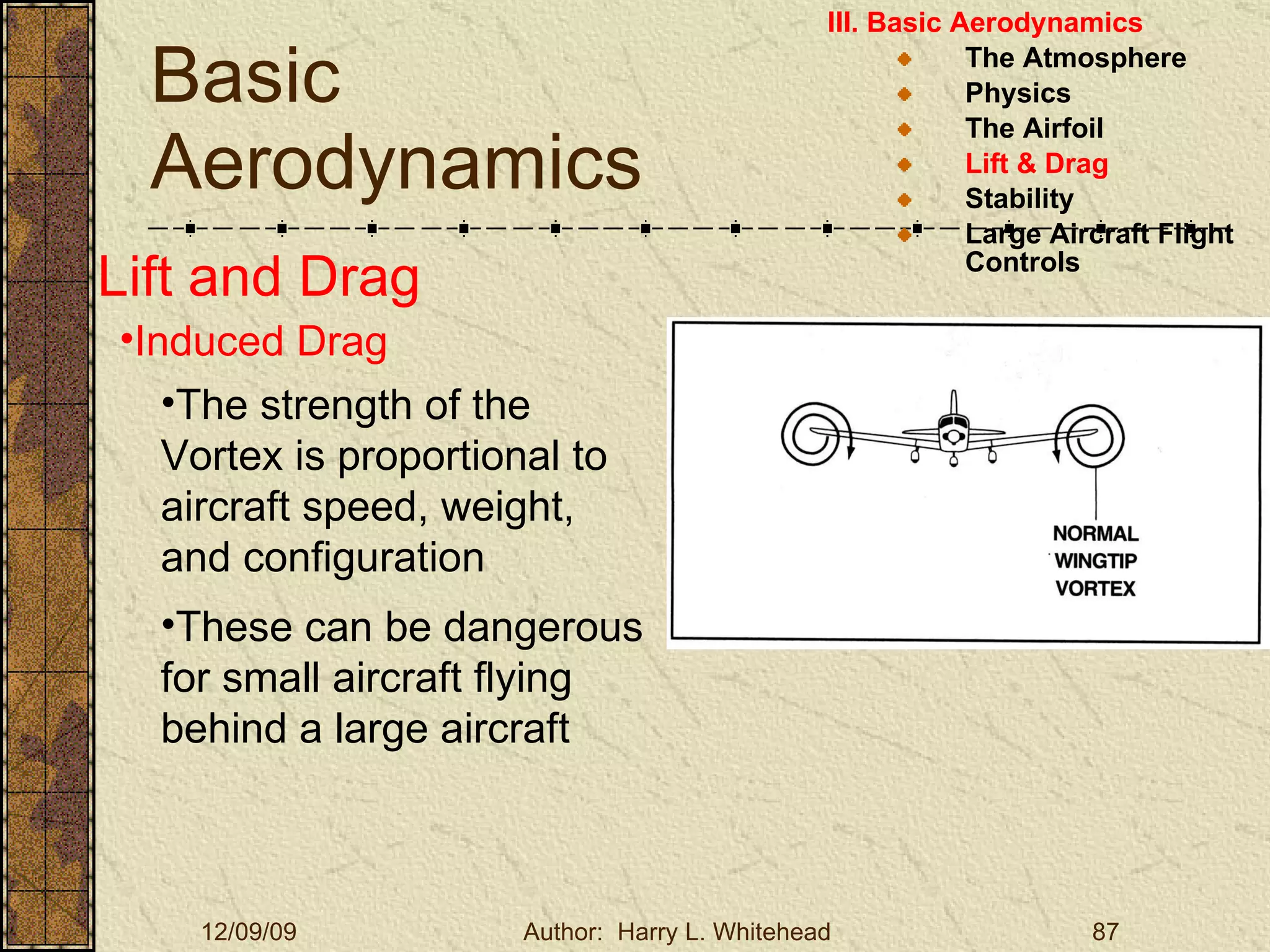 Basic Aerodynamics III. Basic Aerodynamics   The Atmosphere Physics The Airfoil Lift & Drag Stability Large Aircraft Flight Controls Lift and Drag Induced Drag These can be dangerous for small aircraft flying behind a large aircraft The strength of the Vortex is proportional to aircraft speed, weight, and configuration 