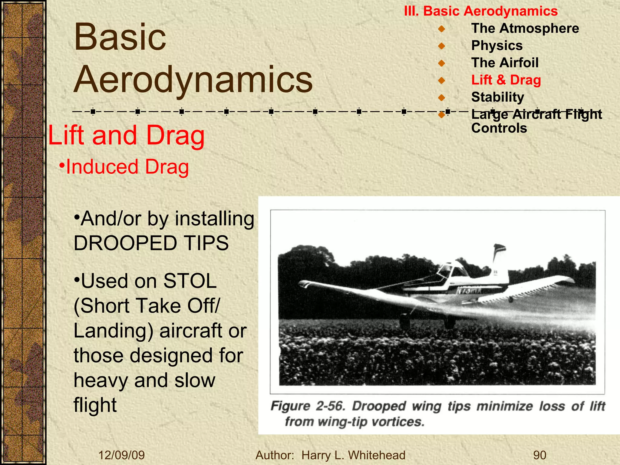 Basic Aerodynamics III. Basic Aerodynamics   The Atmosphere Physics The Airfoil Lift & Drag Stability Large Aircraft Flight Controls Lift and Drag Induced Drag And/or by installing DROOPED TIPS Used on STOL (Short Take Off/ Landing) aircraft or those designed for heavy and slow flight 