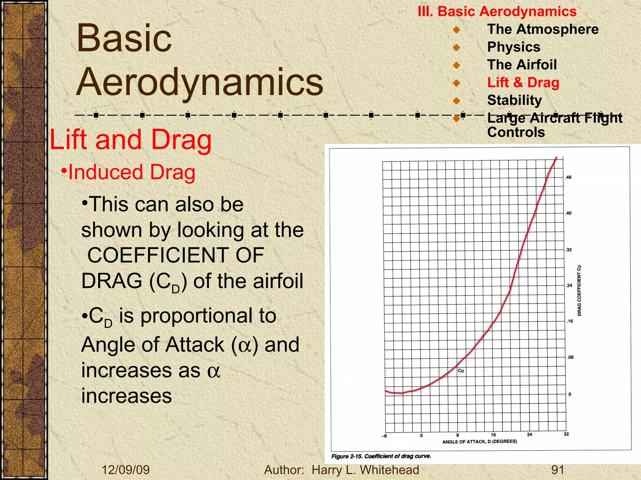 Basic Aerodynamics III. Basic Aerodynamics   The Atmosphere Physics The Airfoil Lift & Drag Stability Large Aircraft Flight Controls Lift and Drag Induced Drag This can also be shown by looking at the  COEFFICIENT OF DRAG (C D ) of the airfoil C D  is proportional to Angle of Attack (  ) and increases as    increases 