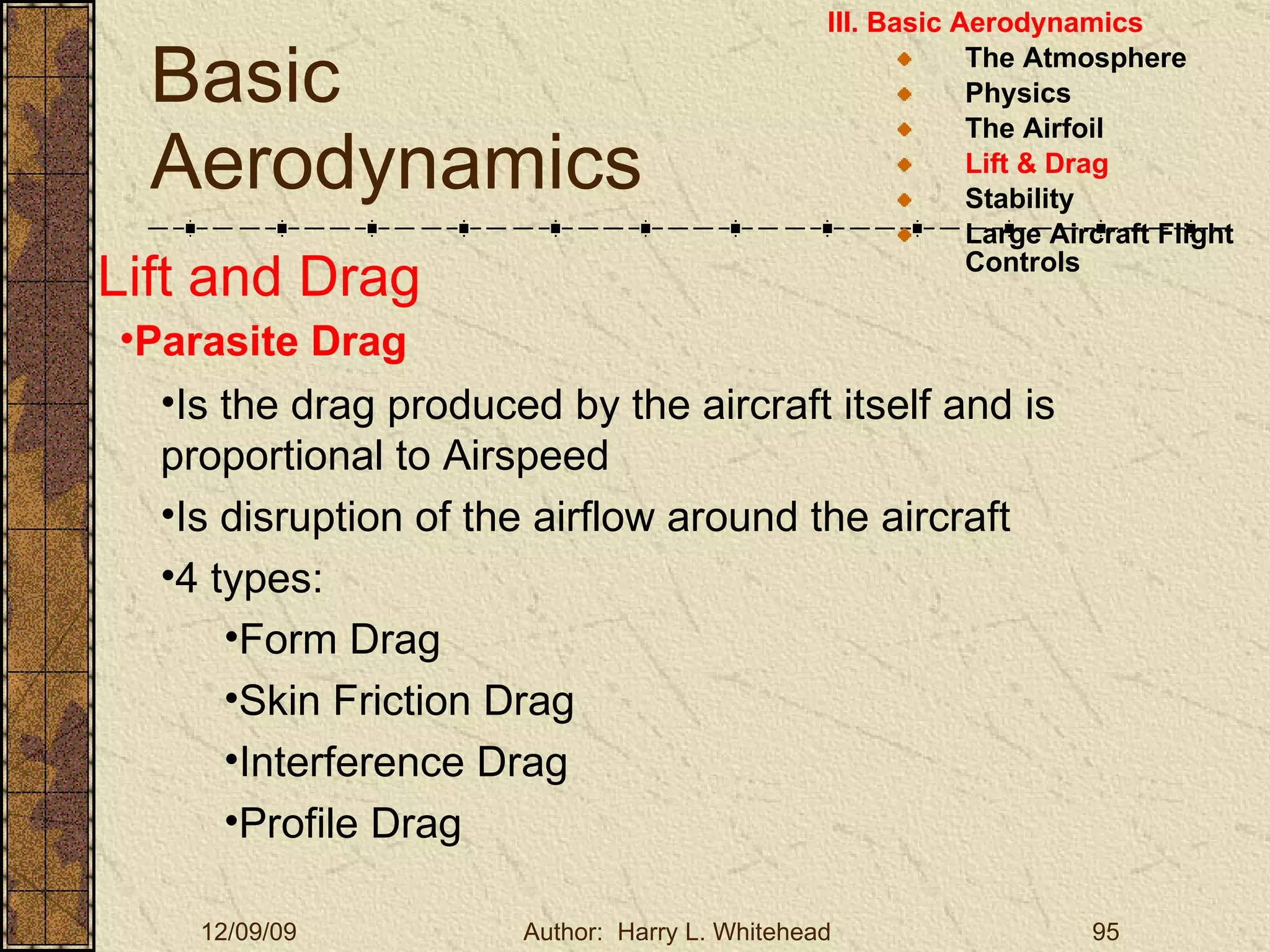 Basic Aerodynamics III. Basic Aerodynamics   The Atmosphere Physics The Airfoil Lift & Drag Stability Large Aircraft Flight Controls Lift and Drag Parasite Drag Is the drag produced by the aircraft itself and is proportional to Airspeed Is disruption of the airflow around the aircraft 4 types: Form Drag Skin Friction Drag Interference Drag Profile Drag 