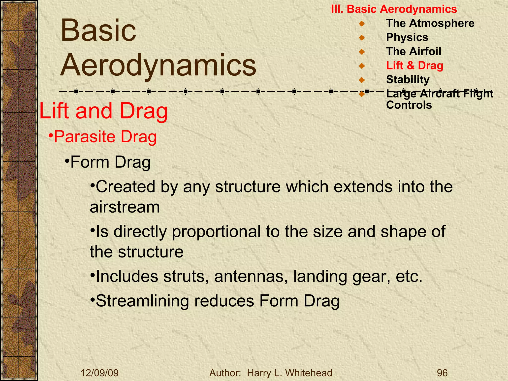 Basic Aerodynamics III. Basic Aerodynamics   The Atmosphere Physics The Airfoil Lift & Drag Stability Large Aircraft Flight Controls Lift and Drag Parasite Drag Form Drag Created by any structure which extends into the airstream Is directly proportional to the size and shape of the structure Includes struts, antennas, landing gear, etc. Streamlining reduces Form Drag 