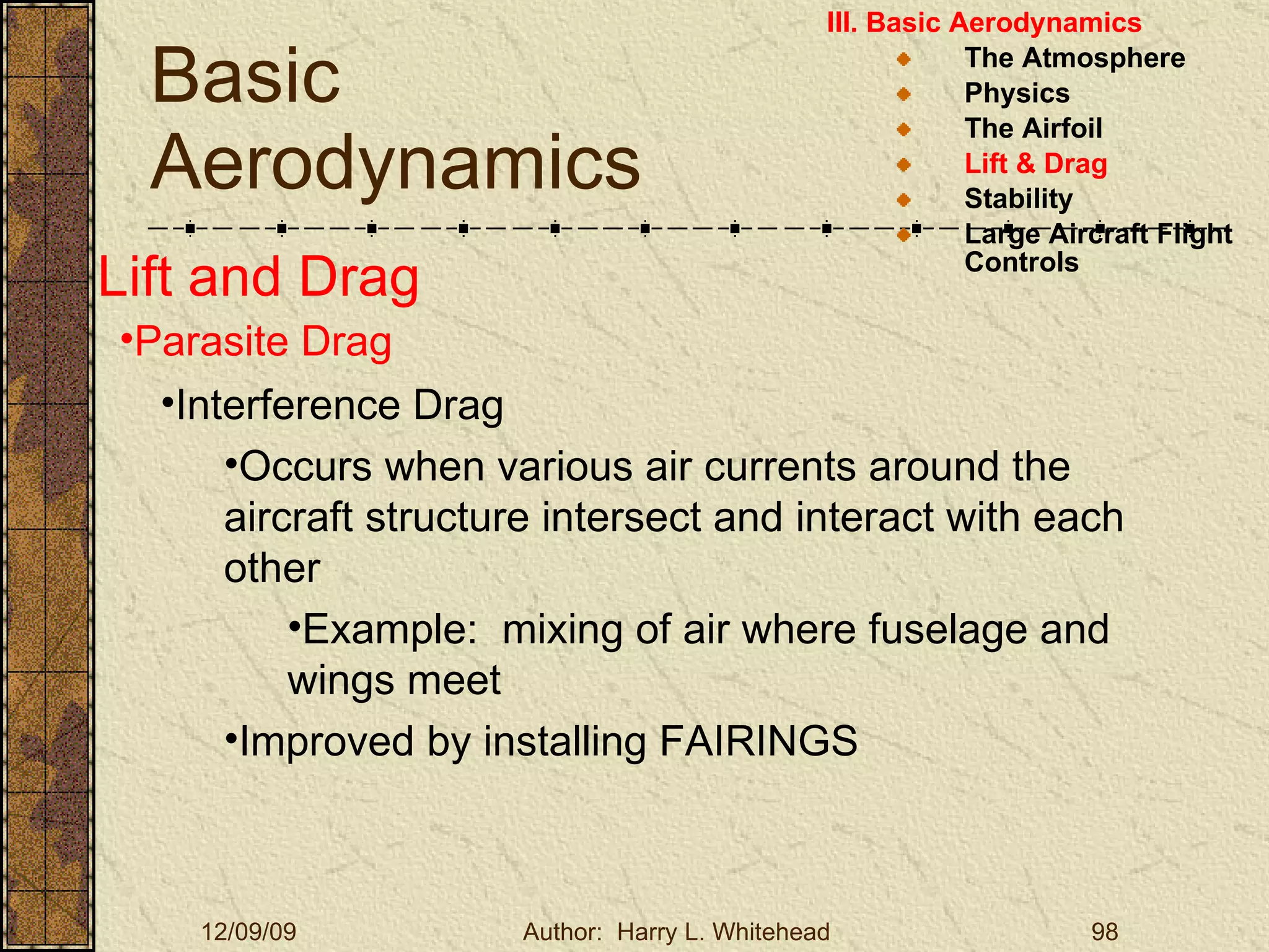 Basic Aerodynamics III. Basic Aerodynamics   The Atmosphere Physics The Airfoil Lift & Drag Stability Large Aircraft Flight Controls Lift and Drag Parasite Drag Interference Drag Occurs when various air currents around the aircraft structure intersect and interact with each other Example:  mixing of air where fuselage and wings meet Improved by installing FAIRINGS 