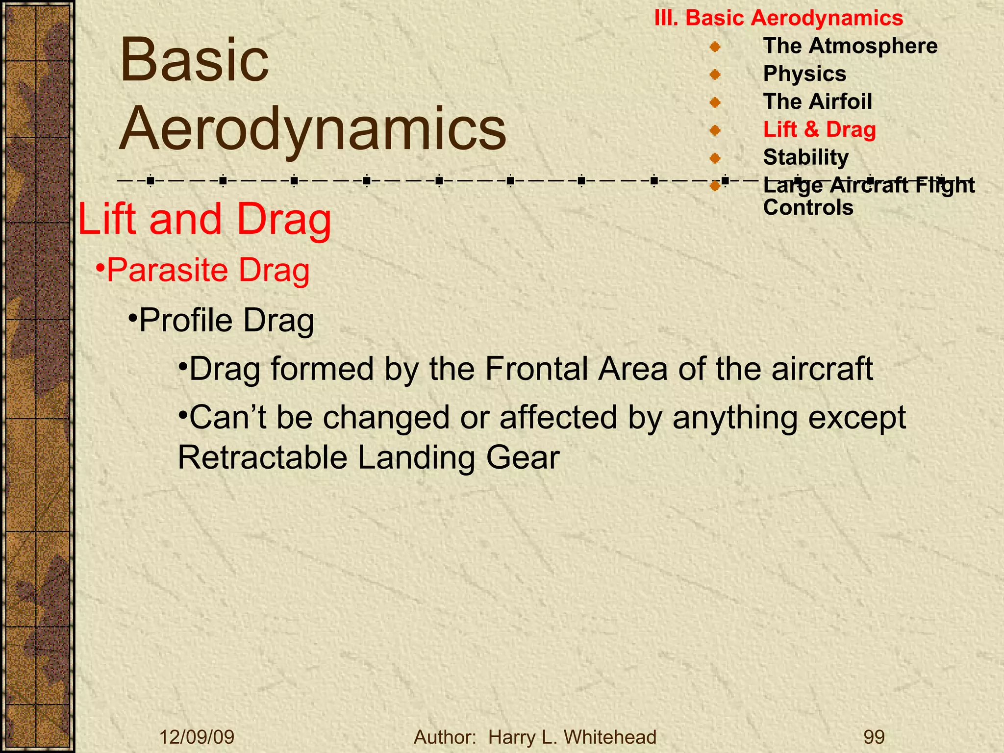 Basic Aerodynamics III. Basic Aerodynamics   The Atmosphere Physics The Airfoil Lift & Drag Stability Large Aircraft Flight Controls Lift and Drag Parasite Drag Profile Drag Drag formed by the Frontal Area of the aircraft Can’t be changed or affected by anything except Retractable Landing Gear 