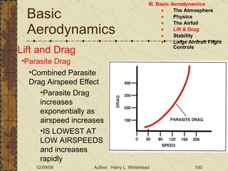 Basic Aerodynamics III. Basic Aerodynamics   The Atmosphere Physics The Airfoil Lift & Drag Stability Large Aircraft Flight Controls Lift and Drag Parasite Drag Combined Parasite Drag Airspeed Effect Parasite Drag increases exponentially as airspeed increases IS LOWEST AT LOW AIRSPEEDS and increases rapidly 