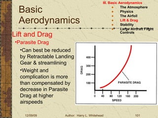 Basic Aerodynamics III. Basic Aerodynamics   The Atmosphere Physics The Airfoil Lift & Drag Stability Large Aircraft Flight Controls Lift and Drag Parasite Drag Can best be reduced by Retractable Landing Gear & streamlining Weight and complication is more than compensated by decrease in Parasite Drag at higher airspeeds 