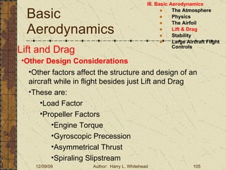 Basic Aerodynamics III. Basic Aerodynamics   The Atmosphere Physics The Airfoil Lift & Drag Stability Large Aircraft Flight Controls Lift and Drag Other Design Considerations Other factors affect the structure and design of an aircraft while in flight besides just Lift and Drag These are: Load Factor Propeller Factors Engine Torque Gyroscopic Precession Asymmetrical Thrust Spiraling Slipstream 