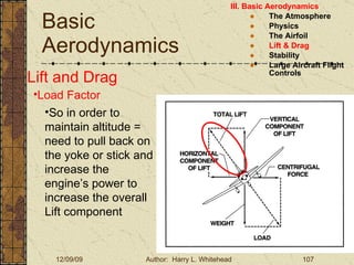 Basic Aerodynamics III. Basic Aerodynamics   The Atmosphere Physics The Airfoil Lift & Drag Stability Large Aircraft Flight Controls Lift and Drag Load Factor So in order to maintain altitude = need to pull back on the yoke or stick and increase the engine’s power to increase the overall Lift component 
