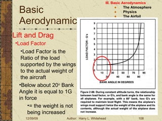 Basic Aerodynamics III. Basic Aerodynamics   The Atmosphere Physics The Airfoil Lift & Drag Stability Large Aircraft Flight Controls Lift and Drag Load Factor Load Factor is the Ratio of the load supported by the wings to the actual weight of the aircraft Below about 20 o  Bank Angle it is equal to 1G in force = the weight is not being increased 