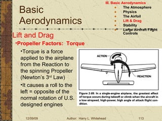 Basic Aerodynamics III. Basic Aerodynamics   The Atmosphere Physics The Airfoil Lift & Drag Stability Large Aircraft Flight Controls Lift and Drag Propeller Factors:  Torque Torque is a force applied to the airplane from the Reaction to the spinning Propeller (Newton’s 3 rd  Law) It causes a roll to the left = opposite of the normal rotation of U.S. designed engines 