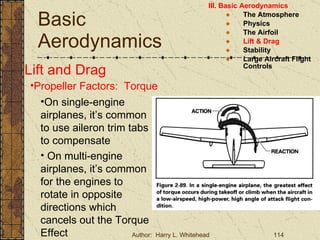 Basic Aerodynamics III. Basic Aerodynamics   The Atmosphere Physics The Airfoil Lift & Drag Stability Large Aircraft Flight Controls Lift and Drag Propeller Factors:  Torque On single-engine airplanes, it’s common to use aileron trim tabs to compensate On multi-engine airplanes, it’s common for the engines to rotate in opposite directions which cancels out the Torque Effect 