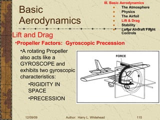 Basic Aerodynamics III. Basic Aerodynamics   The Atmosphere Physics The Airfoil Lift & Drag Stability Large Aircraft Flight Controls Lift and Drag Propeller Factors:  Gyroscopic Precession A rotating Propeller also acts like a GYROSCOPE and exhibits two gyroscopic characteristics: RIGIDITY IN SPACE PRECESSION 
