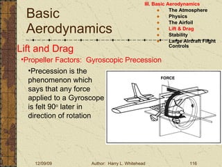 Basic Aerodynamics III. Basic Aerodynamics   The Atmosphere Physics The Airfoil Lift & Drag Stability Large Aircraft Flight Controls Lift and Drag Propeller Factors:  Gyroscopic Precession Precession is the phenomenon which says that any force applied to a Gyroscope is felt 90 o  later in direction of rotation 
