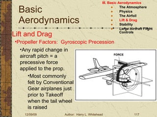 Basic Aerodynamics III. Basic Aerodynamics   The Atmosphere Physics The Airfoil Lift & Drag Stability Large Aircraft Flight Controls Lift and Drag Propeller Factors:  Gyroscopic Precession Any rapid change in aircraft pitch = a precessive force applied to the prop. Most commonly felt by Conventional Gear airplanes just prior to Takeoff when the tail wheel is raised 