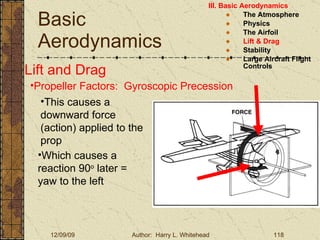 Basic Aerodynamics III. Basic Aerodynamics   The Atmosphere Physics The Airfoil Lift & Drag Stability Large Aircraft Flight Controls Lift and Drag Propeller Factors:  Gyroscopic Precession This causes a downward force (action) applied to the prop Which causes a reaction 90 o  later = yaw to the left 