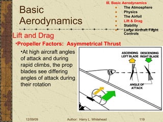 Basic Aerodynamics III. Basic Aerodynamics   The Atmosphere Physics The Airfoil Lift & Drag Stability Large Aircraft Flight Controls Lift and Drag Propeller Factors:  Asymmetrical Thrust At high aircraft angles of attack and during rapid climbs, the prop blades see differing angles of attack during their rotation  