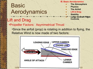 Basic Aerodynamics III. Basic Aerodynamics   The Atmosphere Physics The Airfoil Lift & Drag Stability Large Aircraft Flight Controls Lift and Drag Propeller Factors:  Asymmetrical Thrust Since the airfoil (prop) is rotating in addition to flying, the Relative Wind is now made of two factors: 