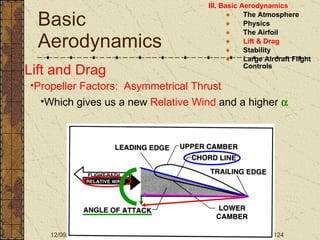 Basic Aerodynamics III. Basic Aerodynamics   The Atmosphere Physics The Airfoil Lift & Drag Stability Large Aircraft Flight Controls Lift and Drag Propeller Factors:  Asymmetrical Thrust Which gives us a new  Relative Wind  and a higher   