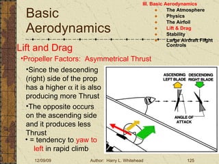 Basic Aerodynamics III. Basic Aerodynamics   The Atmosphere Physics The Airfoil Lift & Drag Stability Large Aircraft Flight Controls Lift and Drag Propeller Factors:  Asymmetrical Thrust Since the descending (right) side of the prop has a higher    it is also producing more Thrust The opposite occurs on the ascending   side and it produces less Thrust = tendency to  yaw to left  in rapid climb 