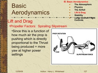 Basic Aerodynamics III. Basic Aerodynamics   The Atmosphere Physics The Airfoil Lift & Drag Stability Large Aircraft Flight Controls Lift and Drag Propeller Factors:  Spiraling Slipstream Since this is a function of how much air the prop is pushing which is directly proportional to the Thrust being produced = more yaw at higher power settings 