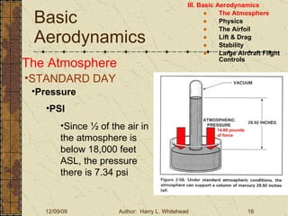 Basic Aerodynamics III. Basic Aerodynamics   The Atmosphere Physics The Airfoil Lift & Drag Stability Large Aircraft Flight Controls The Atmosphere STANDARD DAY  Pressure PSI Since ½ of the air in the atmosphere is below 18,000 feet ASL, the pressure there is 7.34 psi 