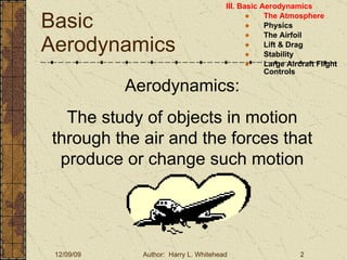 Basic Aerodynamics III. Basic Aerodynamics   The Atmosphere Physics The Airfoil Lift & Drag Stability Large Aircraft Flight Controls Aerodynamics: The study of objects in motion through the air and the forces that produce or change such motion 