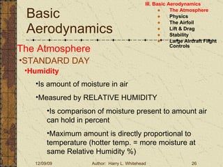 Basic Aerodynamics III. Basic Aerodynamics   The Atmosphere Physics The Airfoil Lift & Drag Stability Large Aircraft Flight Controls The Atmosphere STANDARD DAY  Humidity Is amount of moisture in air Measured by RELATIVE HUMIDITY Is comparison of moisture present to amount air can hold in percent Maximum amount is directly proportional to temperature (hotter temp. = more moisture at same Relative Humidity %) 