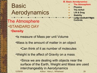 Basic Aerodynamics III. Basic Aerodynamics   The Atmosphere Physics The Airfoil Lift & Drag Stability Large Aircraft Flight Controls The Atmosphere STANDARD DAY  Density Is measure of Mass per unit Volume Mass is the amount of matter in an object Can think of it as number of molecules Weight is the affect of Gravity on a mass Since we are dealing with objects near the surface of the Earth, Weight and Mass are used interchangeably in Aerodynamics 