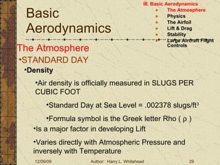 Basic Aerodynamics III. Basic Aerodynamics   The Atmosphere Physics The Airfoil Lift & Drag Stability Large Aircraft Flight Controls The Atmosphere STANDARD DAY  Density Air density is officially measured in SLUGS PER CUBIC FOOT Standard Day at Sea Level = .002378 slugs/ft 3 Formula symbol is the Greek letter Rho (    ) Is a major factor in developing Lift Varies directly with Atmospheric Pressure and inversely with Temperature 