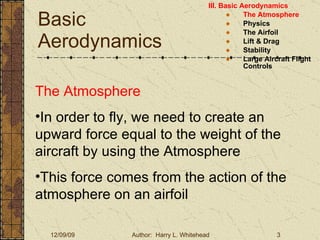 Basic Aerodynamics III. Basic Aerodynamics   The Atmosphere Physics The Airfoil Lift & Drag Stability Large Aircraft Flight Controls The Atmosphere In order to fly, we need to create an upward force equal to the weight of the aircraft by using the Atmosphere This force comes from the action of the atmosphere on an airfoil 