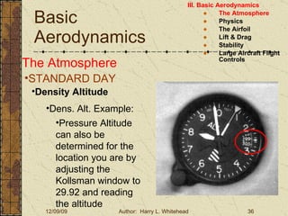 Basic Aerodynamics III. Basic Aerodynamics   The Atmosphere Physics The Airfoil Lift & Drag Stability Large Aircraft Flight Controls The Atmosphere STANDARD DAY  Density Altitude Dens. Alt. Example: Pressure Altitude can also be determined for the location you are by adjusting the Kollsman window to 29.92 and reading the altitude 