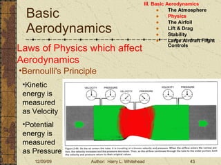 Basic Aerodynamics III. Basic Aerodynamics   The Atmosphere Physics The Airfoil Lift & Drag Stability Large Aircraft Flight Controls Laws of Physics which affect Aerodynamics Bernoulli's Principle Kinetic energy is measured as Velocity Potential energy is measured as Pressure 