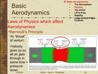 Basic Aerodynamics III. Basic Aerodynamics   The Atmosphere Physics The Airfoil Lift & Drag Stability Large Aircraft Flight Controls Laws of Physics which affect Aerodynamics Bernoulli's Principle In “throat” of venturi: Velocity goes up so all air gets through in same time = pressure down 