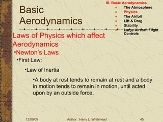 Basic Aerodynamics III. Basic Aerodynamics   The Atmosphere Physics The Airfoil Lift & Drag Stability Large Aircraft Flight Controls Laws of Physics which affect Aerodynamics Newton’s Laws First Law: Law of Inertia A body at rest tends to remain at rest and a body in motion tends to remain in motion, until acted upon by an outside force. 