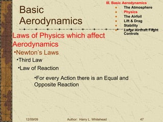 Basic Aerodynamics III. Basic Aerodynamics   The Atmosphere Physics The Airfoil Lift & Drag Stability Large Aircraft Flight Controls Laws of Physics which affect Aerodynamics Newton’s Laws Third Law Law of Reaction For every Action there is an Equal and Opposite Reaction 