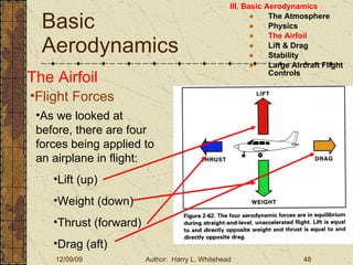 Basic Aerodynamics III. Basic Aerodynamics   The Atmosphere Physics The Airfoil Lift & Drag Stability Large Aircraft Flight Controls The Airfoil Flight Forces As we looked at before, there are four forces being applied to an airplane in flight: Lift (up) Weight (down) Thrust (forward) Drag (aft) 