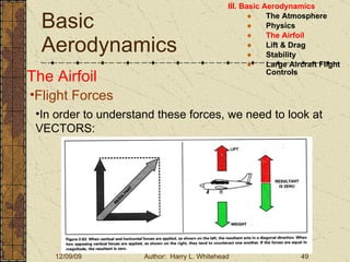 Basic Aerodynamics III. Basic Aerodynamics   The Atmosphere Physics The Airfoil Lift & Drag Stability Large Aircraft Flight Controls The Airfoil Flight Forces In order to understand these forces, we need to look at VECTORS: 